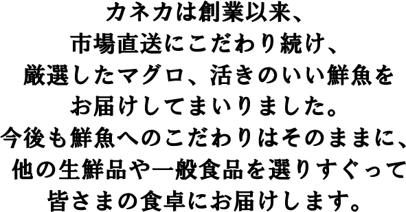 カネカは創業以来、市場直送にこだわり続け、厳選したマグロ、活きのいい鮮魚をお届けしてまいりました。今後も鮮魚へのこだわりはそのままに、他の生鮮品や一般食品を選りすぐって皆さまの食卓にお届けします。